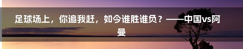 足球场上，你追我赶，如今谁胜谁负？——中国vs阿曼