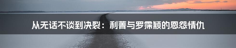 从无话不谈到决裂:利菁与罗霈颖的恩怨情仇