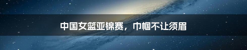 中国女篮亚锦赛,巾帼不让须眉