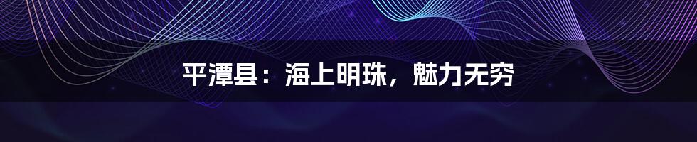 平潭县:海上明珠,魅力无穷