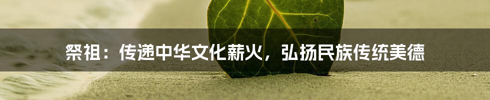 祭祖：传递中华文化薪火，弘扬民族传统美德