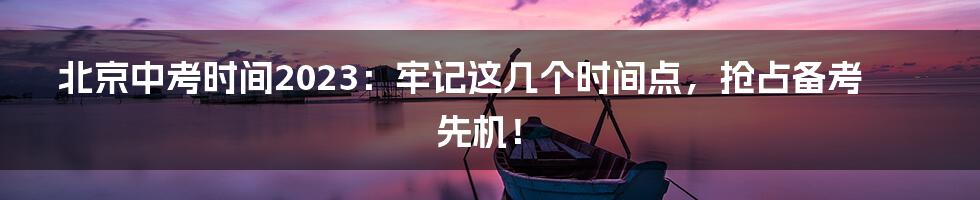 北京中考时间2023:牢记这几个时间点,抢占备考先机!