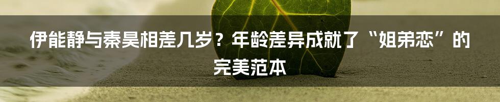 伊能静与秦昊相差几岁?年龄差异成就了“姐弟恋”的完美范本