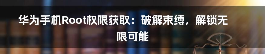 华为手机Root权限获取:破解束缚,解锁无限可能
