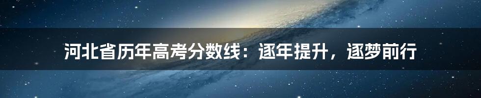 河北省历年高考分数线:逐年提升,逐梦前行