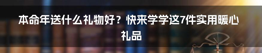 本命年送什么礼物好?快来学学这7件实用暖心礼品