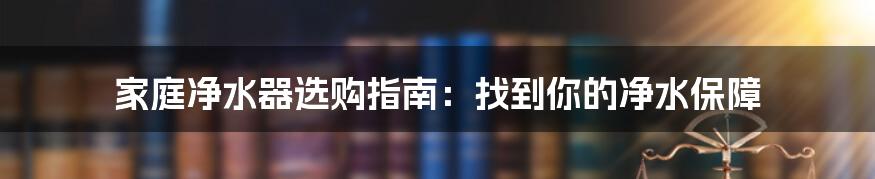 家庭净水器选购指南：找到你的净水保障