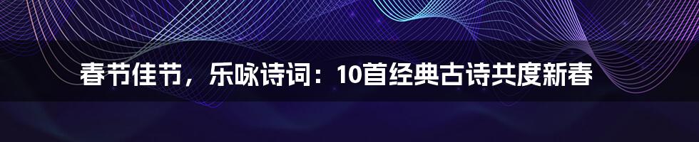 春节佳节,乐咏诗词:10首经典古诗共度新春