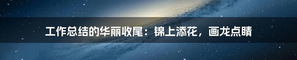 工作总结的华丽收尾:锦上添花,画龙点睛