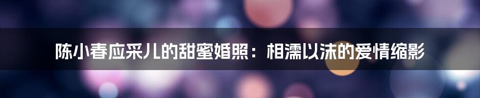 陈小春应采儿的甜蜜婚照：相濡以沫的爱情缩影