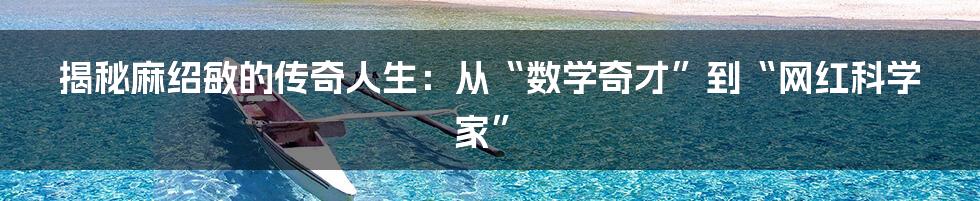 揭秘麻绍敏的传奇人生：从“数学奇才”到“网红科学家”