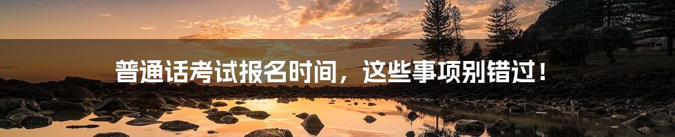 普通话考试报名时间，这些事项别错过！