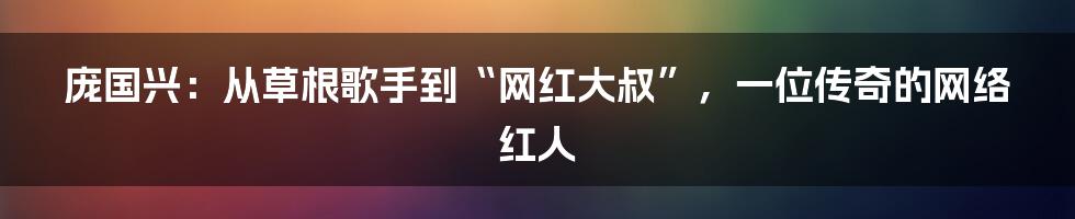 庞国兴：从草根歌手到“网红大叔”，一位传奇的网络红人