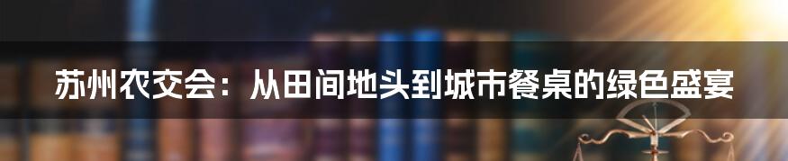 苏州农交会：从田间地头到城市餐桌的绿色盛宴