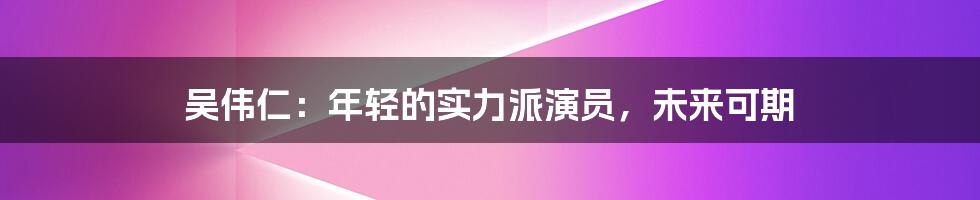 吴伟仁：年轻的实力派演员，未来可期