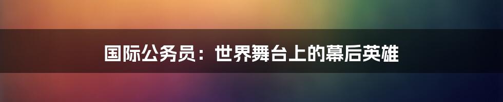 国际公务员：世界舞台上的幕后英雄