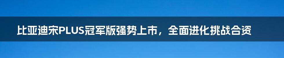 比亚迪宋PLUS冠军版强势上市,全面进化挑战合资