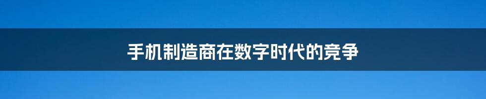 手机制造商在数字时代的竞争