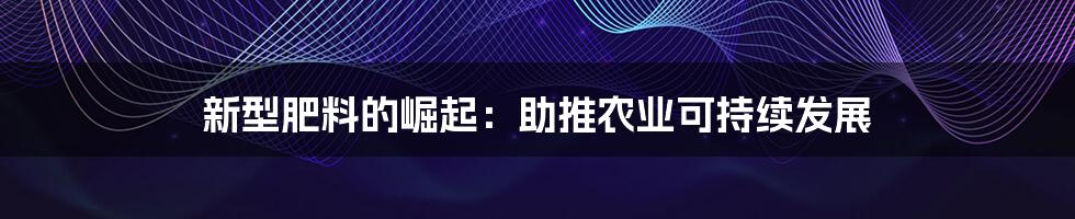 新型肥料的崛起:助推农业可持续发展