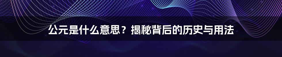 公元是什么意思？揭秘背后的历史与用法