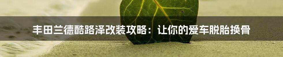 丰田兰德酷路泽改装攻略：让你的爱车脱胎换骨