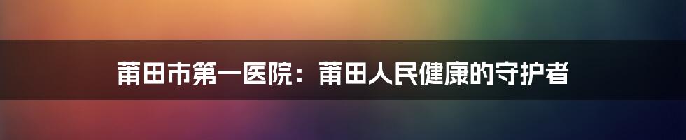 莆田市第一医院:莆田人民健康的守护者