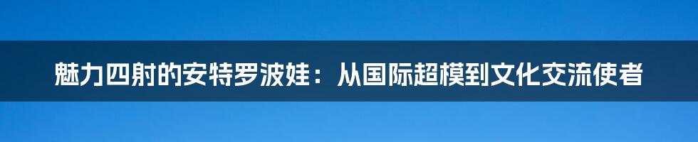 魅力四射的安特罗波娃：从国际超模到文化交流使者