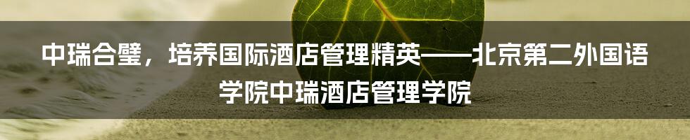 中瑞合璧，培养国际酒店管理精英——北京第二外国语学院中瑞酒店管理学院