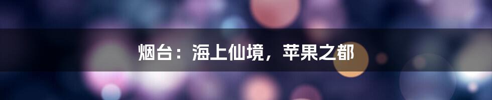 烟台:海上仙境,苹果之都