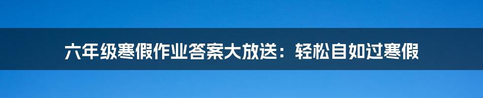 六年级寒假作业答案大放送:轻松自如过寒假