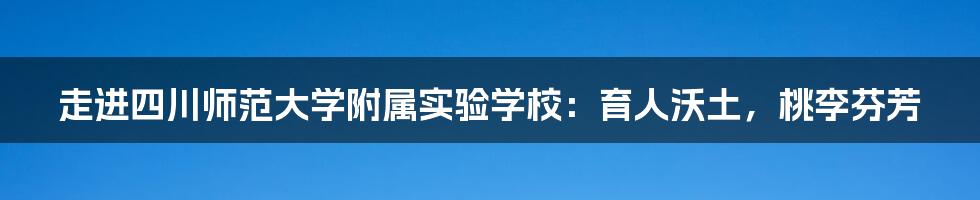 走进四川师范大学附属实验学校：育人沃土，桃李芬芳