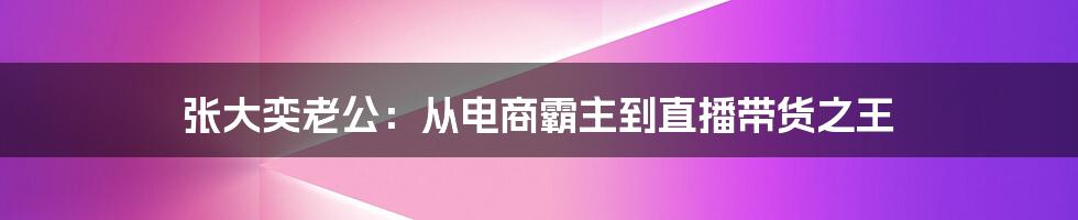 张大奕老公:从电商霸主到直播带货之王