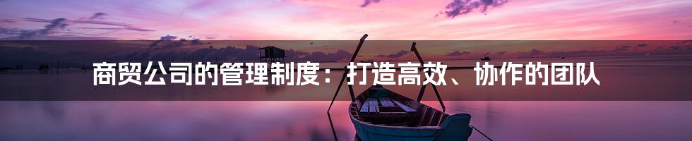 商贸公司的管理制度：打造高效、协作的团队