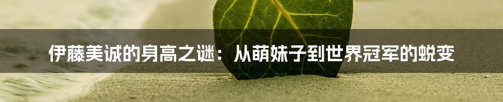 伊藤美诚的身高之谜:从萌妹子到世界冠军的蜕变