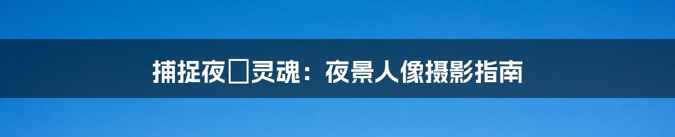 捕捉夜の灵魂:夜景人像摄影指南