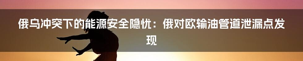 俄乌冲突下的能源安全隐忧:俄对欧输油管道泄漏点发现