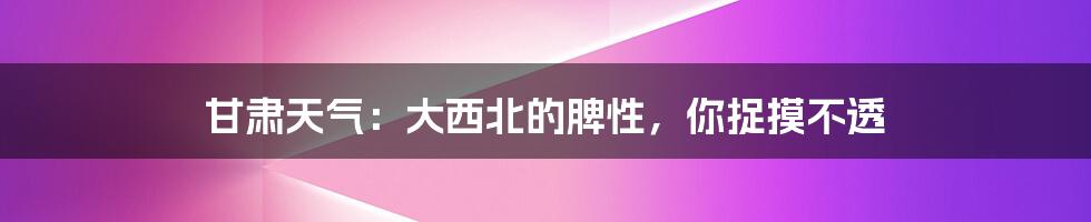甘肃天气:大西北的脾性,你捉摸不透