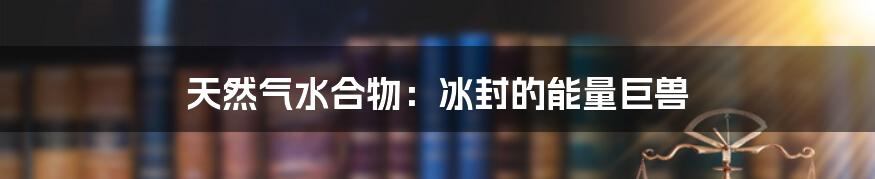 天然气水合物：冰封的能量巨兽