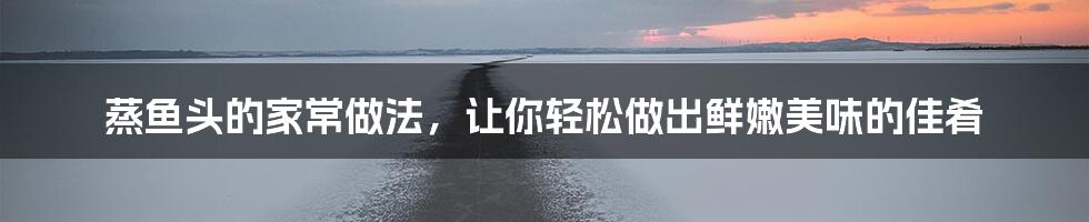 蒸鱼头的家常做法,让你轻松做出鲜嫩美味的佳肴