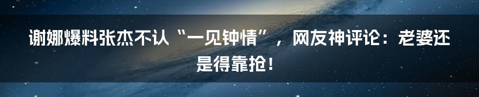 谢娜爆料张杰不认“一见钟情”，网友神评论：老婆还是得靠抢！