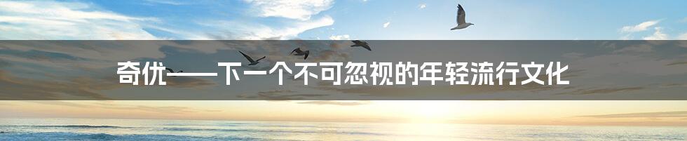 奇优——下一个不可忽视的年轻流行文化