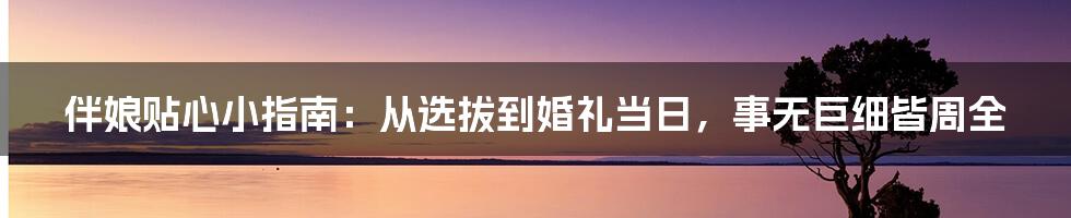 伴娘贴心小指南：从选拔到婚礼当日，事无巨细皆周全