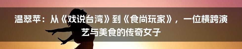 温翠苹:从《戏说台湾》到《食尚玩家》,一位横跨演艺与美食的传奇女子