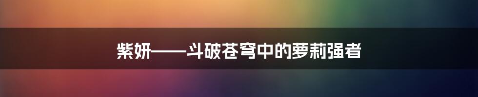 紫妍——斗破苍穹中的萝莉强者