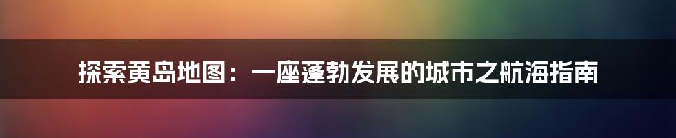 探索黄岛地图：一座蓬勃发展的城市之航海指南