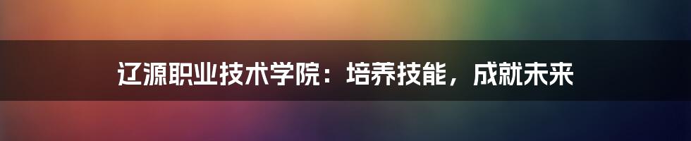 辽源职业技术学院:培养技能,成就未来