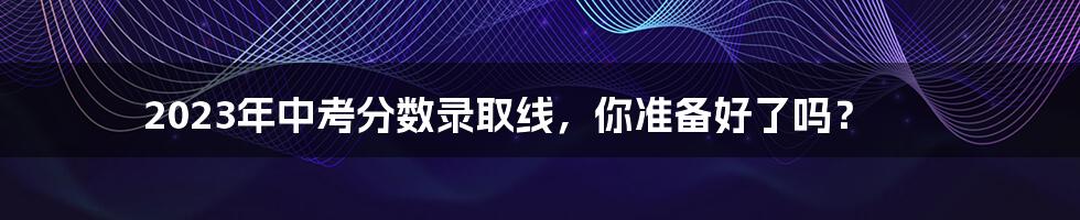 2023年中考分数录取线，你准备好了吗？