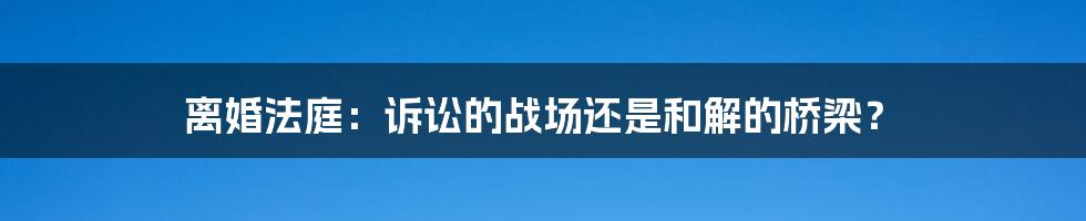 离婚法庭:诉讼的战场还是和解的桥梁?