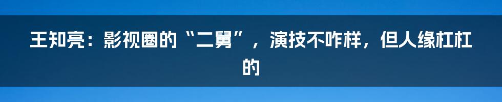 王知亮：影视圈的“二舅”，演技不咋样，但人缘杠杠的