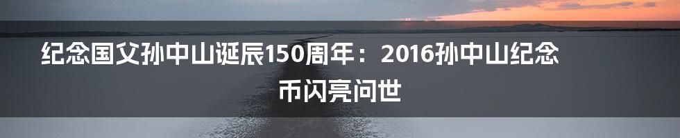 纪念国父孙中山诞辰150周年：2016孙中山纪念币闪亮问世